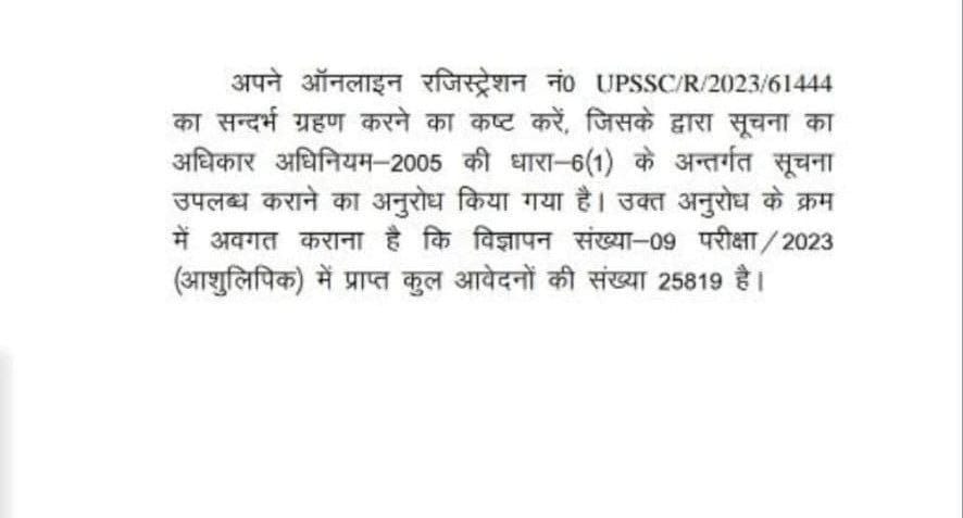 अपने ऑनलाइन रजिस्ट्रेशन नं० Upssc/R/2023/61444 का सन्दर्भ ग्रहण करने का कष्ट करें, जिसके द्वारा सूचना का अधिकार अधिनियम-2005 की धारा-6(1) के अन्तर्गत सूचना उपलब्ध कराने का अनुरोध किया गया है। उक्त अनुरोध के क्रम में अवगत कराना है कि विज्ञापन संख्या-09 परीक्षा (आशुलिपिक) में प्राप्त कुल आवेदनों की संख्या 25819 है।