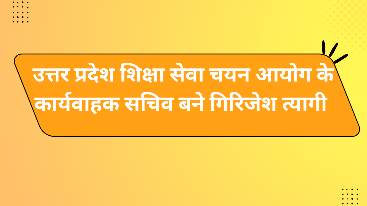 उत्तर प्रदेश शिक्षा सेवा चयन आयोग के कार्यवाहक सचिव बने गिरिजेश त्यागी